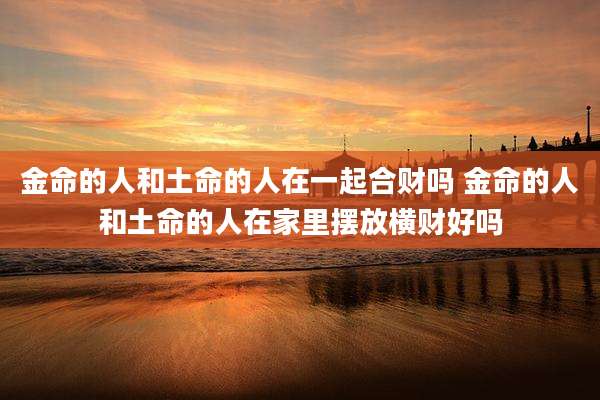 金命的人和土命的人在一起合财吗 金命的人和土命的人在家里摆放横财好吗
