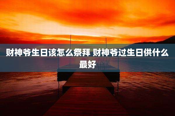 财神爷生日该怎么祭拜 财神爷过生日供什么最好