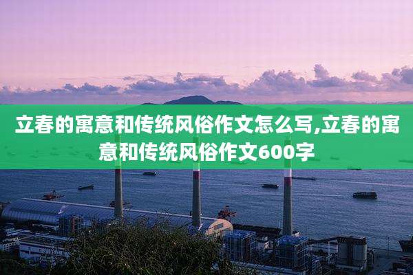 立春的寓意和传统风俗作文怎么写,立春的寓意和传统风俗作文600字