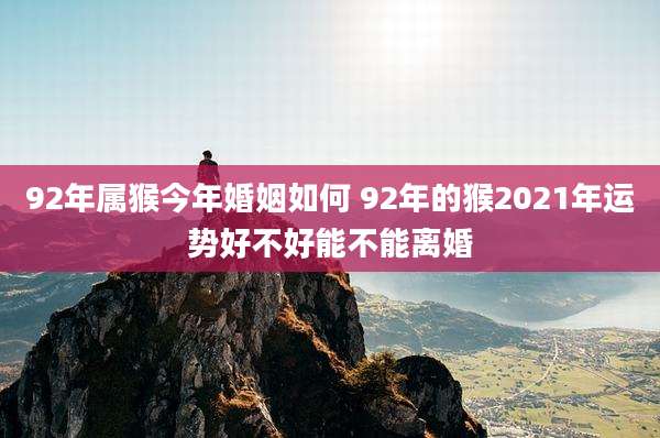 92年属猴今年婚姻如何 92年的猴2021年运势好不好能不能离婚