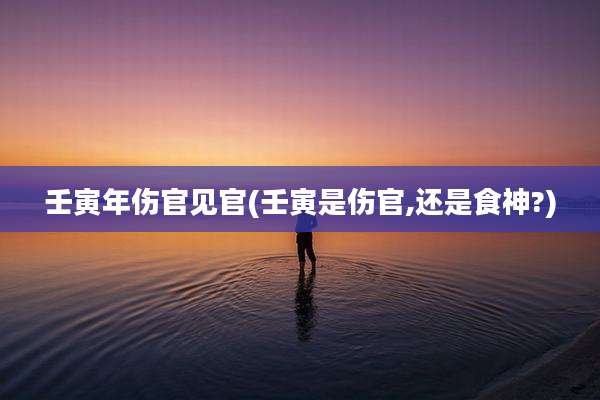 壬寅年伤官见官(壬寅是伤官,还是食神?)