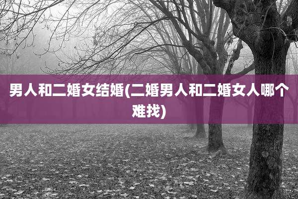 男人和二婚女结婚(二婚男人和二婚女人哪个难找)