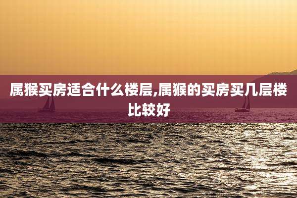 属猴买房适合什么楼层,属猴的买房买几层楼比较好