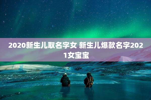 2020新生儿取名字女 新生儿爆款名字2021女宝宝