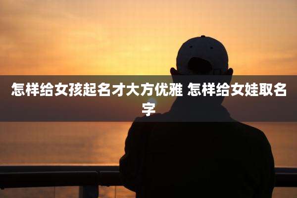 怎样给女孩起名才大方优雅 怎样给女娃取名字