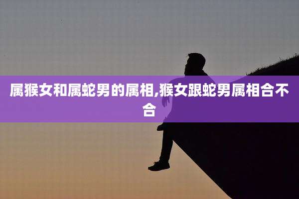 属猴女和属蛇男的属相,猴女跟蛇男属相合不合