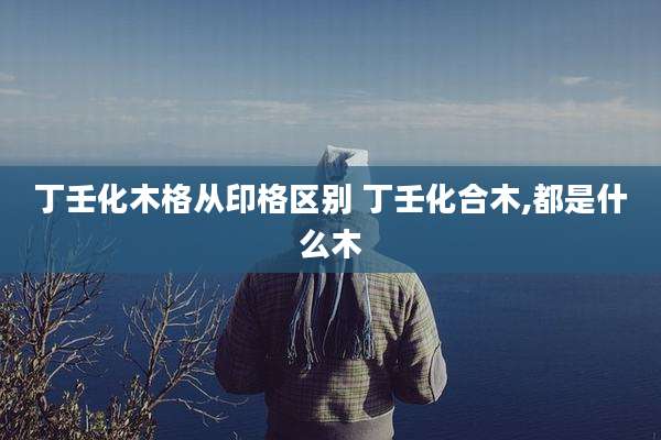 丁壬化木格从印格区别 丁壬化合木,都是什么木