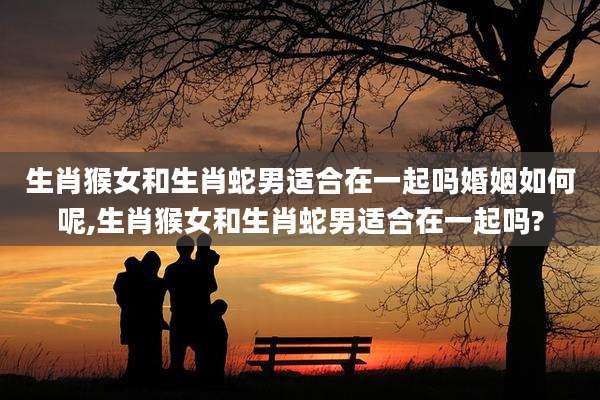 生肖猴女和生肖蛇男适合在一起吗婚姻如何呢,生肖猴女和生肖蛇男适合在一起吗?
