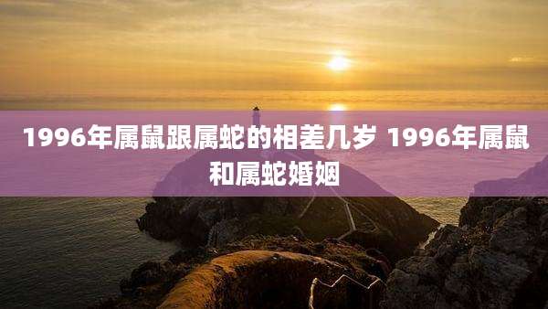 1996年属鼠跟属蛇的相差几岁 1996年属鼠和属蛇婚姻