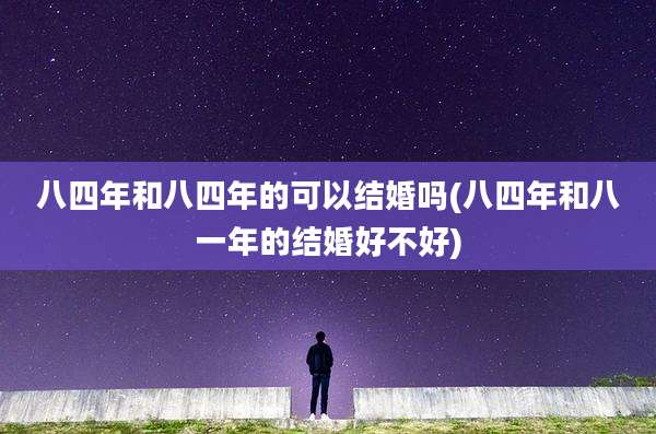 八四年和八四年的可以结婚吗(八四年和八一年的结婚好不好)
