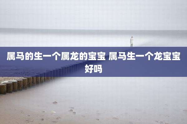 属马的生一个属龙的宝宝 属马生一个龙宝宝好吗