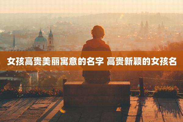 女孩高贵美丽寓意的名字 高贵新颖的女孩名