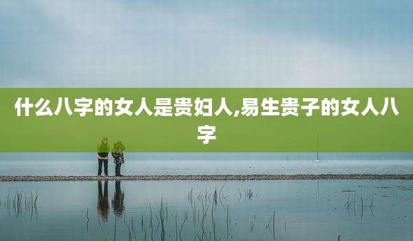 什么八字的女人是贵妇人,易生贵子的女人八字
