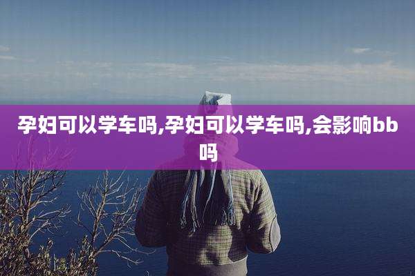 孕妇可以学车吗,孕妇可以学车吗,会影响bb吗