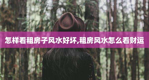 怎样看租房子风水好坏,租房风水怎么看财运
