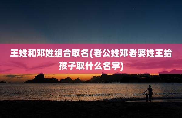 王姓和邓姓组合取名(老公姓邓老婆姓王给孩子取什么名字)