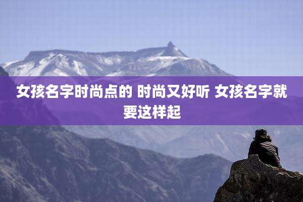 女孩名字时尚点的 时尚又好听 女孩名字就要这样起