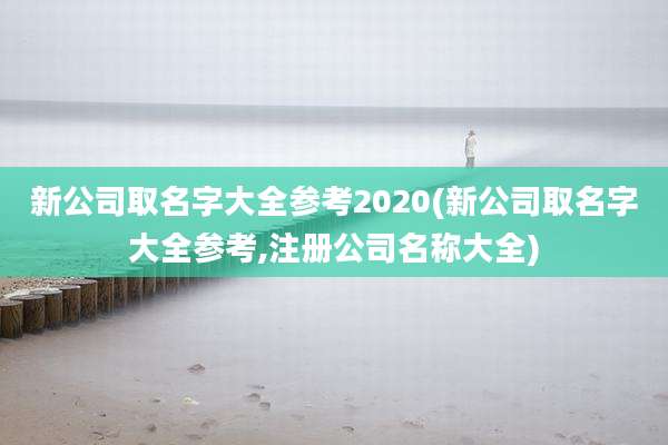 新公司取名字大全参考2020(新公司取名字大全参考,注册公司名称大全)