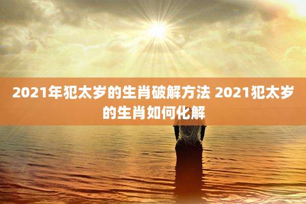 2021年犯太岁的生肖破解方法 2021犯太岁的生肖如何化解