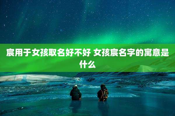 宸用于女孩取名好不好 女孩宸名字的寓意是什么