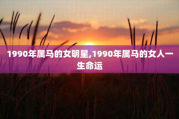 1990年属马的女明星,1990年属马的女人一生命运