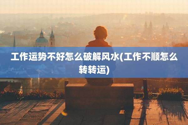 工作运势不好怎么破解风水(工作不顺怎么转转运)