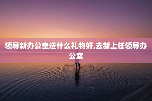 领导新办公室送什么礼物好,去新上任领导办公室