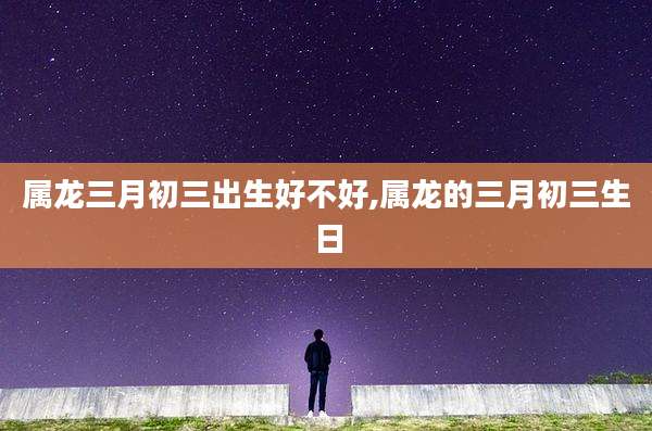 属龙三月初三出生好不好,属龙的三月初三生日