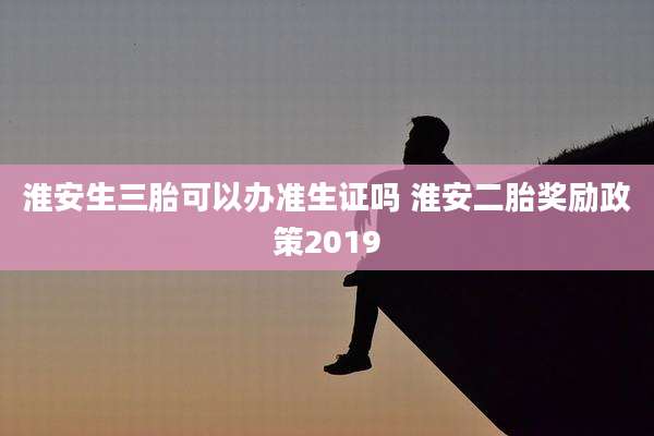 淮安生三胎可以办准生证吗 淮安二胎奖励政策2019