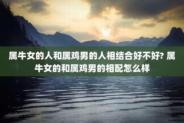 属牛女的人和属鸡男的人相结合好不好? 属牛女的和属鸡男的相配怎么样