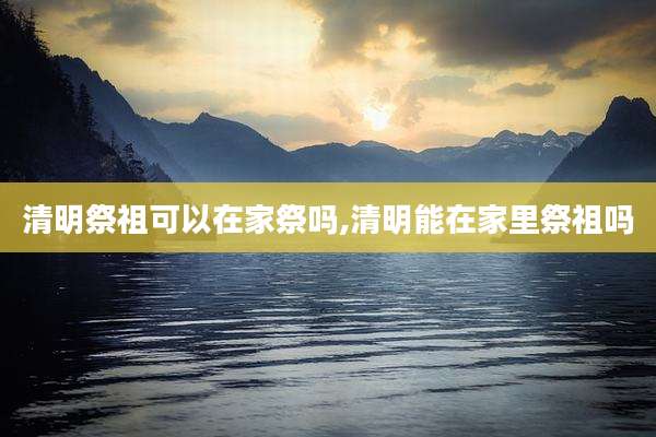 清明祭祖可以在家祭吗,清明能在家里祭祖吗