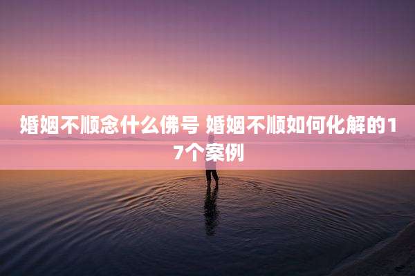 婚姻不顺念什么佛号 婚姻不顺如何化解的17个案例