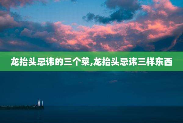 龙抬头忌讳的三个菜,龙抬头忌讳三样东西