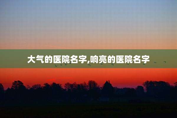 大气的医院名字,响亮的医院名字