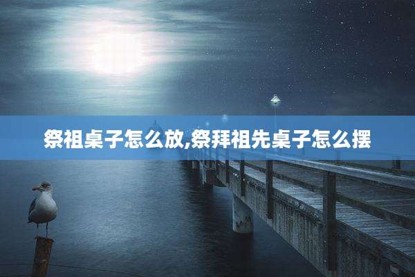 祭祖桌子怎么放,祭拜祖先桌子怎么摆