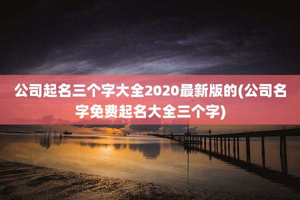 公司起名三个字大全2020最新版的(公司名字免费起名大全三个字)