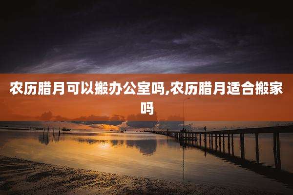农历腊月可以搬办公室吗,农历腊月适合搬家吗