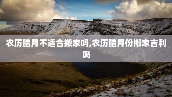 农历腊月不适合搬家吗,农历腊月份搬家吉利吗