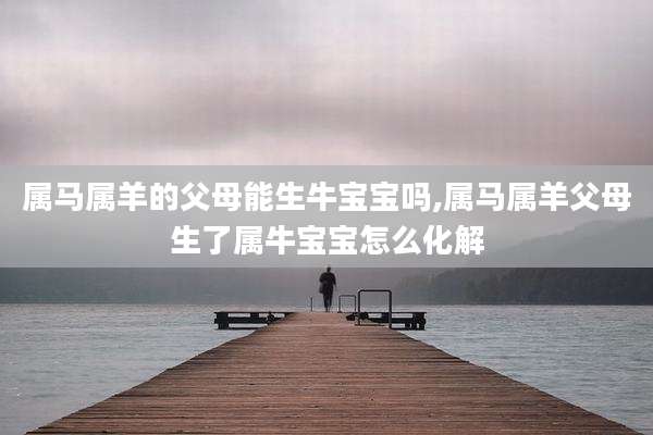 属马属羊的父母能生牛宝宝吗,属马属羊父母生了属牛宝宝怎么化解
