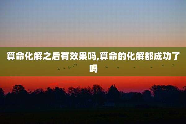算命化解之后有效果吗,算命的化解都成功了吗