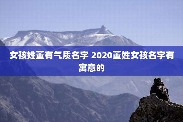 女孩姓董有气质名字 2020董姓女孩名字有寓意的
