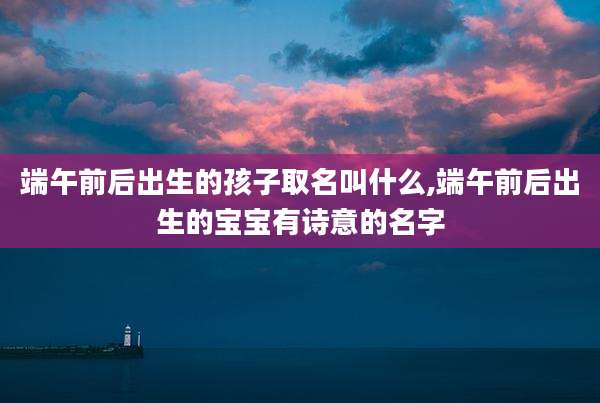端午前后出生的孩子取名叫什么,端午前后出生的宝宝有诗意的名字