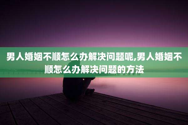 男人婚姻不顺怎么办解决问题呢,男人婚姻不顺怎么办解决问题的方法