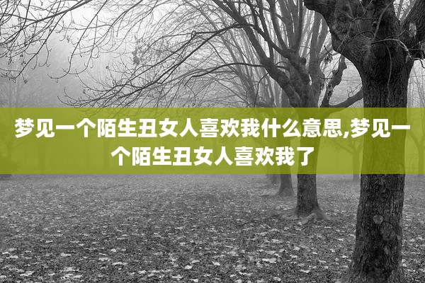 梦见一个陌生丑女人喜欢我什么意思,梦见一个陌生丑女人喜欢我了