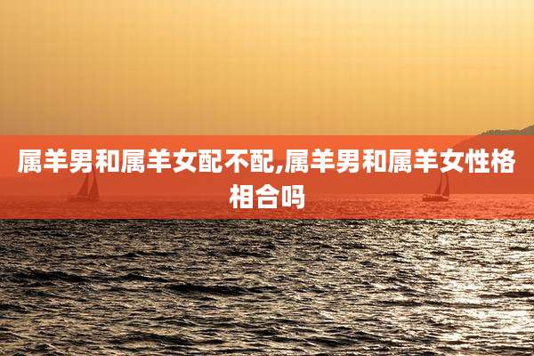 属羊男和属羊女配不配,属羊男和属羊女性格相合吗