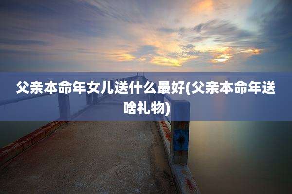 父亲本命年女儿送什么最好(父亲本命年送啥礼物)