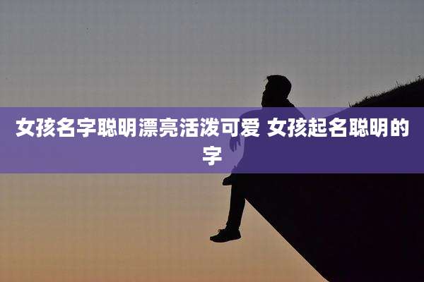 女孩名字聪明漂亮活泼可爱 女孩起名聪明的字