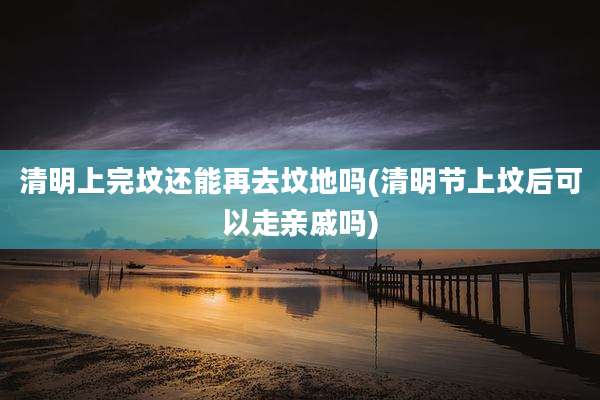 清明上完坟还能再去坟地吗(清明节上坟后可以走亲戚吗)
