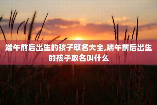 端午前后出生的孩子取名大全,端午前后出生的孩子取名叫什么