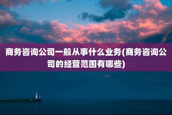 商务咨询公司一般从事什么业务(商务咨询公司的经营范围有哪些)